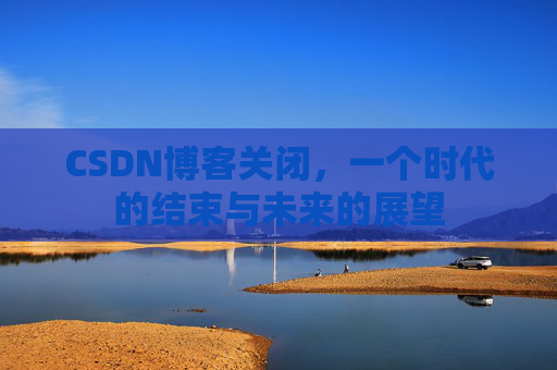 CSDN博客关闭，一个时代的结束与未来的展望